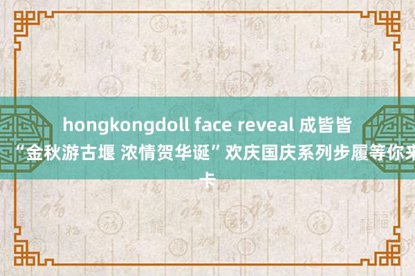 hongkongdoll face reveal 成皆皆江堰：“金秋游古堰 浓情贺华诞”欢庆国庆系列步履等你来打卡