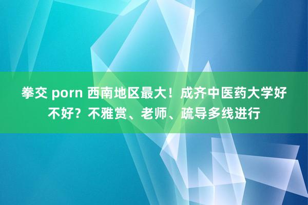 拳交 porn 西南地区最大！成齐中医药大学好不好？不雅赏、老师、疏导多线进行