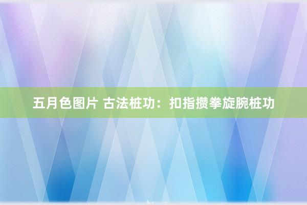 五月色图片 古法桩功：扣指攒拳旋腕桩功