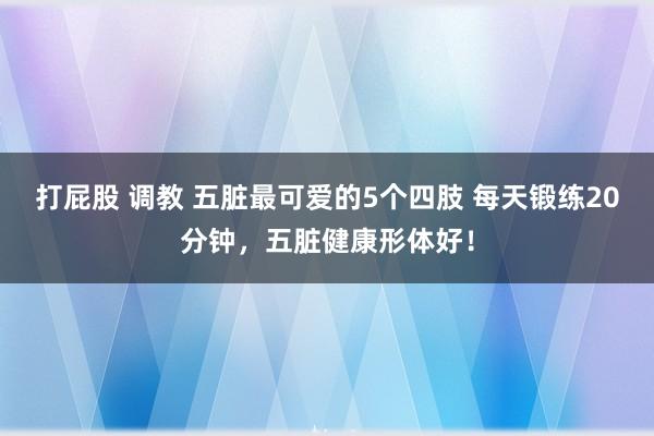 打屁股 调教 五脏最可爱的5个四肢 每天锻练20分钟，五脏健康形体好！