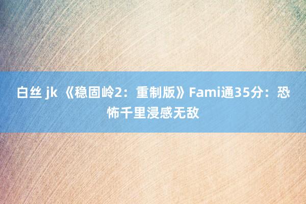 白丝 jk 《稳固岭2：重制版》Fami通35分：恐怖千里浸感无敌