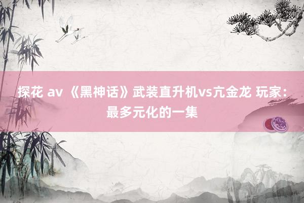 探花 av 《黑神话》武装直升机vs亢金龙 玩家：最多元化的一集