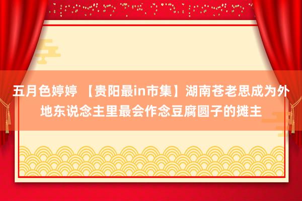 五月色婷婷 【贵阳最in市集】湖南苍老思成为外地东说念主里最会作念豆腐圆子的摊主