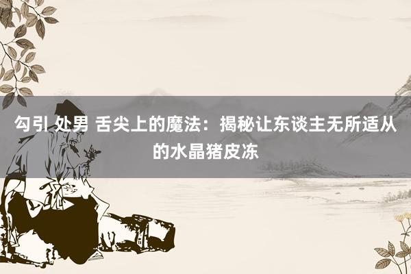 勾引 处男 舌尖上的魔法：揭秘让东谈主无所适从的水晶猪皮冻