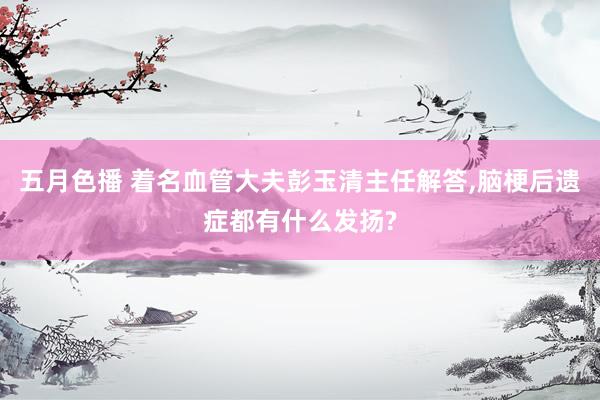 五月色播 着名血管大夫彭玉清主任解答，脑梗后遗症都有什么发扬?