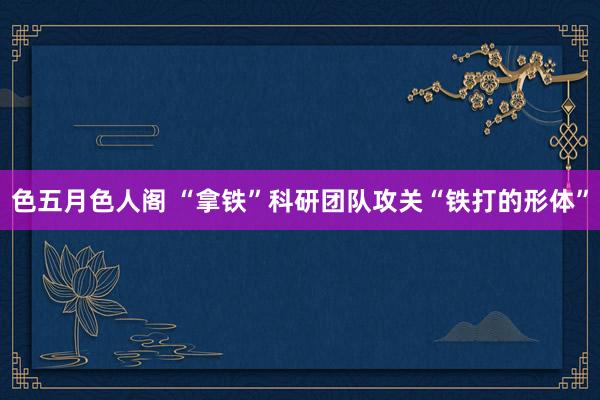 色五月色人阁 “拿铁”科研团队攻关“铁打的形体”