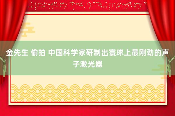 金先生 偷拍 中国科学家研制出寰球上最刚劲的声子激光器