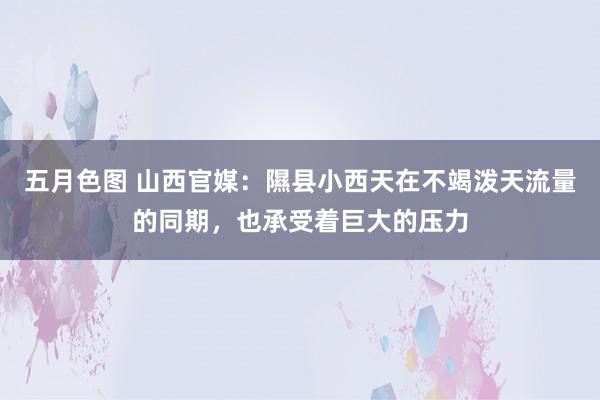 五月色图 山西官媒：隰县小西天在不竭泼天流量的同期，也承受着巨大的压力