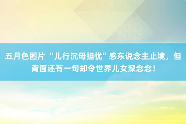 五月色图片 “儿行沉母担忧”感东说念主止境，但背面还有一句却令世界儿女深念念！