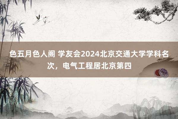 色五月色人阁 学友会2024北京交通大学学科名次，电气工程居北京第四