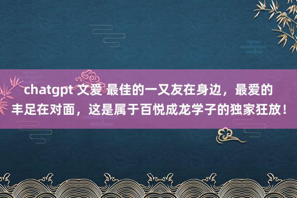 chatgpt 文爱 最佳的一又友在身边，最爱的丰足在对面，这是属于百悦成龙学子的独家狂放！