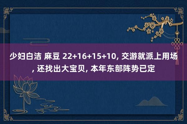 少妇白洁 麻豆 22+16+15+10， 交游就派上用场， 还找出大宝贝， 本年东部阵势已定