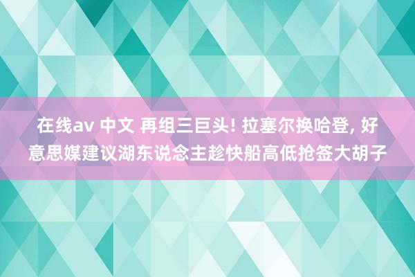 在线av 中文 再组三巨头! 拉塞尔换哈登， 好意思媒建议湖东说念主趁快船高低抢签大胡子