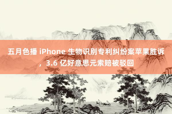 五月色播 iPhone 生物识别专利纠纷案苹果胜诉，3.6 亿好意思元索赔被驳回