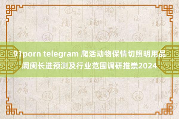 91porn telegram 爬活动物保情切照明用品阛阓长进预测及行业范围调研推崇2024