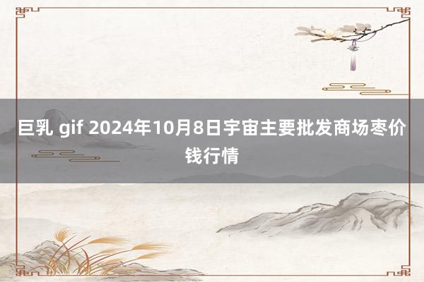 巨乳 gif 2024年10月8日宇宙主要批发商场枣价钱行情