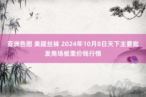 亚洲色图 美腿丝袜 2024年10月8日天下主要批发商场板栗价钱行情