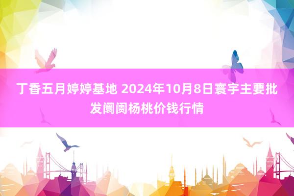 丁香五月婷婷基地 2024年10月8日寰宇主要批发阛阓杨桃价钱行情