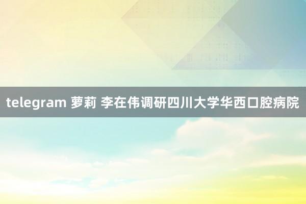 telegram 萝莉 李在伟调研四川大学华西口腔病院