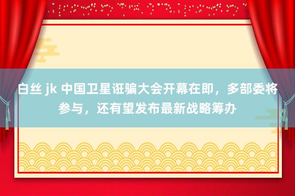 白丝 jk 中国卫星诳骗大会开幕在即，多部委将参与，还有望发布最新战略筹办