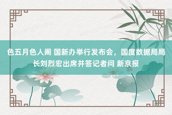 色五月色人阁 国新办举行发布会，国度数据局局长刘烈宏出席并答记者问 新京报