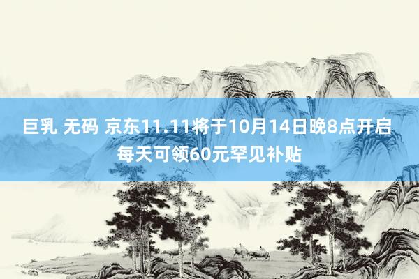 巨乳 无码 京东11.11将于10月14日晚8点开启 每天可领60元罕见补贴