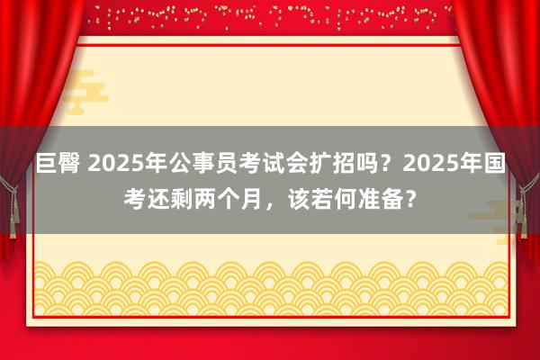 巨臀 2025年公事员考试会扩招吗？2025年国考还剩两个月，该若何准备？