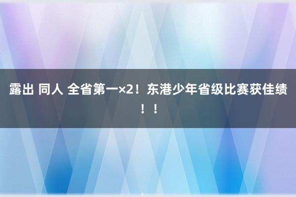 露出 同人 全省第一×2！东港少年省级比赛获佳绩！！