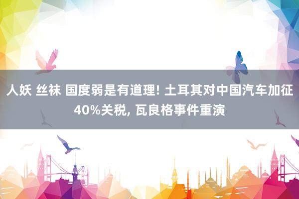 人妖 丝袜 国度弱是有道理! 土耳其对中国汽车加征40%关税， 瓦良格事件重演