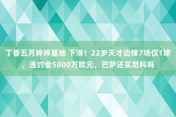 丁香五月婷婷基地 下滑！22岁天才边锋7场仅1球，违约金5800万欧元，巴萨还买尼科吗