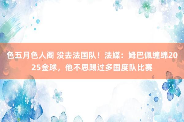 色五月色人阁 没去法国队！法媒：姆巴佩缠绵2025金球，他不思踢过多国度队比赛