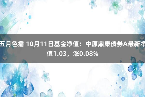 五月色播 10月11日基金净值：中原鼎康债券A最新净值1.03，涨0.08%