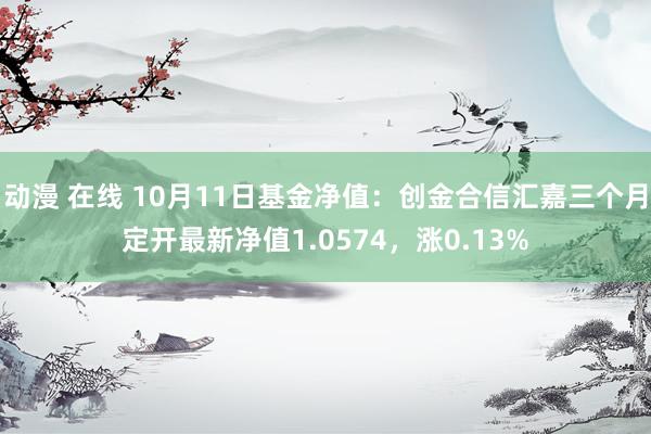 动漫 在线 10月11日基金净值：创金合信汇嘉三个月定开最新净值1.0574，涨0.13%