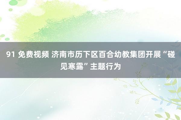 91 免费视频 济南市历下区百合幼教集团开展“碰见寒露”主题行为