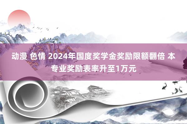 动漫 色情 2024年国度奖学金奖励限额翻倍 本专业奖励表率升至1万元