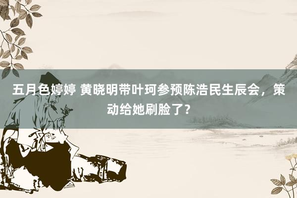 五月色婷婷 黄晓明带叶珂参预陈浩民生辰会，策动给她刷脸了？