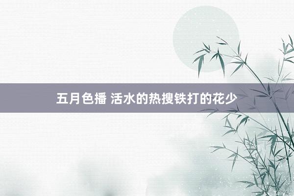 五月色播 活水的热搜铁打的花少