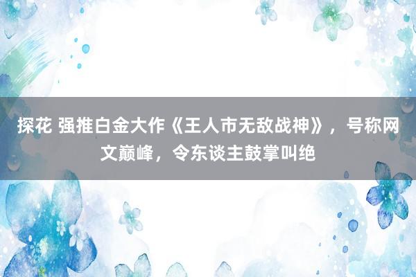 探花 强推白金大作《王人市无敌战神》，号称网文巅峰，令东谈主鼓掌叫绝