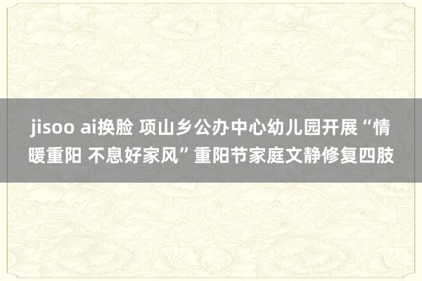 jisoo ai换脸 项山乡公办中心幼儿园开展“情暖重阳 不息好家风”重阳节家庭文静修复四肢