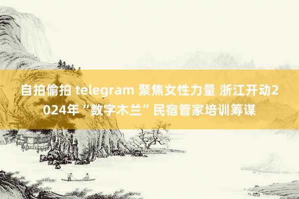 自拍偷拍 telegram 聚焦女性力量 浙江开动2024年“数字木兰”民宿管家培训筹谋