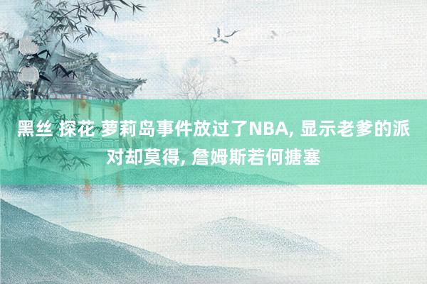 黑丝 探花 萝莉岛事件放过了NBA， 显示老爹的派对却莫得， 詹姆斯若何搪塞