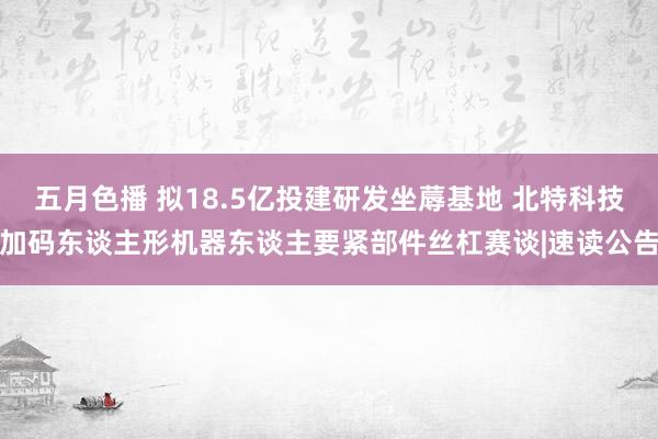 五月色播 拟18.5亿投建研发坐蓐基地 北特科技加码东谈主形机器东谈主要紧部件丝杠赛谈|速读公告