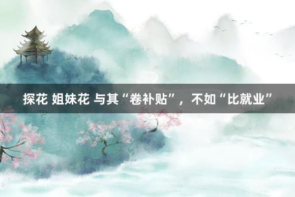 探花 姐妹花 与其“卷补贴”，不如“比就业”