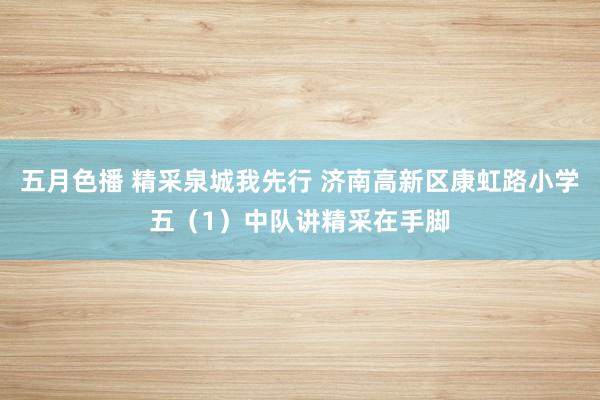 五月色播 精采泉城我先行 济南高新区康虹路小学五（1）中队讲精采在手脚