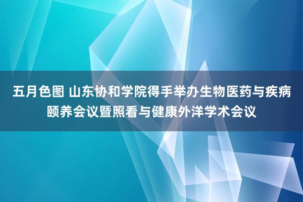 五月色图 山东协和学院得手举办生物医药与疾病颐养会议暨照看与健康外洋学术会议