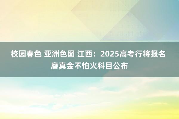 校园春色 亚洲色图 江西：2025高考行将报名 磨真金不怕火科目公布