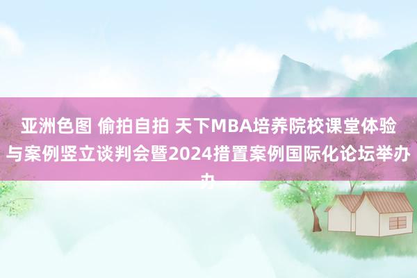 亚洲色图 偷拍自拍 天下MBA培养院校课堂体验与案例竖立谈判会暨2024措置案例国际化论坛举办