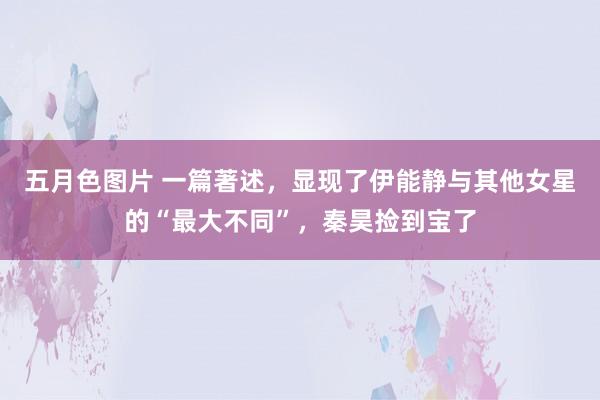 五月色图片 一篇著述，显现了伊能静与其他女星的“最大不同”，秦昊捡到宝了