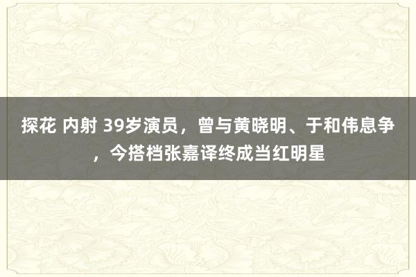 探花 内射 39岁演员，曾与黄晓明、于和伟息争，今搭档张嘉译终成当红明星