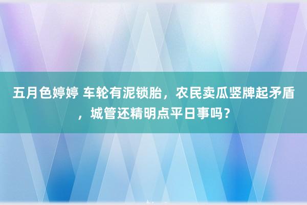 五月色婷婷 车轮有泥锁胎，农民卖瓜竖牌起矛盾，城管还精明点平日事吗？